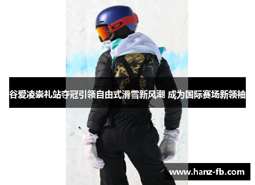 谷爱凌崇礼站夺冠引领自由式滑雪新风潮 成为国际赛场新领袖 谷爱凌崇礼站夺冠引领自由式滑雪新风潮 成为国际赛场新领袖