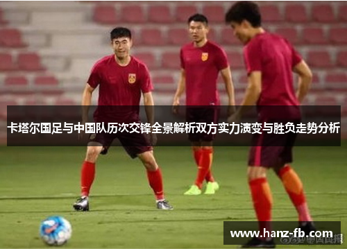 卡塔尔国足与中国队历次交锋全景解析双方实力演变与胜负走势分析 卡塔尔国足与中国队历次交锋全景解析双方实力演变与胜负走势分析