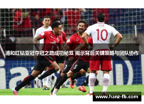 浦和红钻亚冠夺冠之路成功秘笈 揭示背后关键策略与团队协作