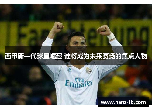 西甲新一代球星崛起 谁将成为未来赛场的焦点人物