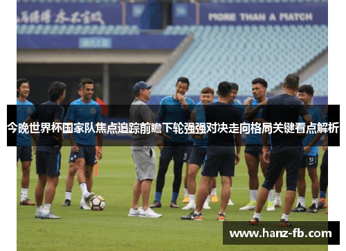 今晚世界杯国家队焦点追踪前瞻下轮强强对决走向格局关键看点解析