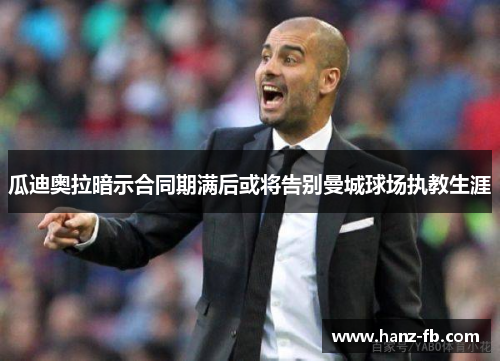 瓜迪奥拉暗示合同期满后或将告别曼城球场执教生涯 瓜迪奥拉暗示合同期满后或将告别曼城球场执教生涯