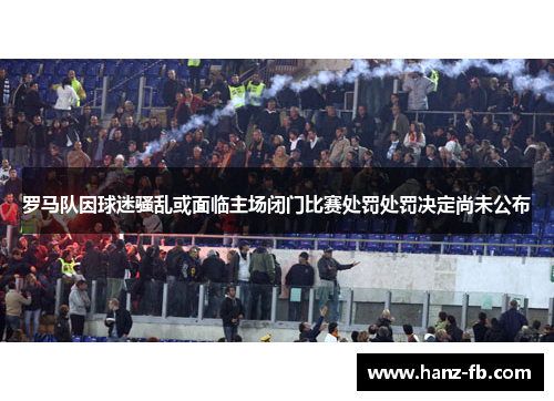 罗马队因球迷骚乱或面临主场闭门比赛处罚处罚决定尚未公布
