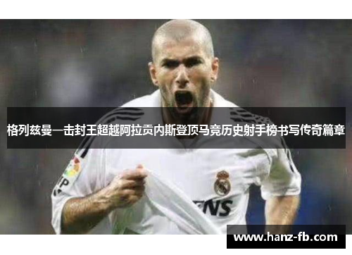 格列兹曼一击封王超越阿拉贡内斯登顶马竞历史射手榜书写传奇篇章 格列兹曼一击封王超越阿拉贡内斯登顶马竞历史射手榜书写传奇篇章